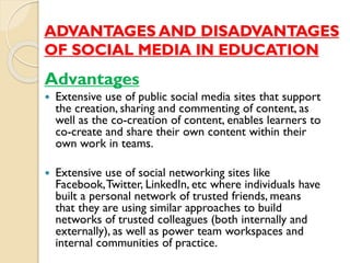 ADVANTAGES AND DISADVANTAGES
OF SOCIAL MEDIA IN EDUCATION
Advantages
 Extensive use of public social media sites that support
the creation, sharing and commenting of content, as
well as the co-creation of content, enables learners to
co-create and share their own content within their
own work in teams.
 Extensive use of social networking sites like
Facebook,Twitter, LinkedIn, etc where individuals have
built a personal network of trusted friends, means
that they are using similar approaches to build
networks of trusted colleagues (both internally and
externally), as well as power team workspaces and
internal communities of practice.
 