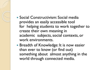  Social Constructivism: Social media
provides an easily accessible tool
for helping students to work together to
create their own meaning in
academic subjects, social contexts, or
work environments.
 Breadth of Knowledge: It is now easier
than ever to know (or find out)
something about almost anything in the
world through connected media.
 