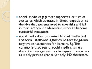  Social media engagement supports a culture of
avoidance which operates in direct opposition to
the idea that students need to take risks and fail
in their academic endeavors in order to become
successful innovators.
 social media does promote a kind of intellectual
and social shallowness that could have long-term
negative consequences for learners. E.g.The
commonly used sets of social media channels
doesn’t encourage learners to express themselves
as it only provide chance for only 140 characters.
 