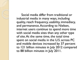 Social media differ from traditional or
industrial media in many ways, including
quality, reach frequency, usability, immediacy,
and permanence.According to Nielsen,
internet users continue to spend more time
with social media sites than any other type
of site.At the same time, the total time
spent on social media in the U.S. across PC
and mobile devices increased by 37 percent
to 121 billion minutes in July 2012 compared
to 88 billion minutes in July 2011.
 