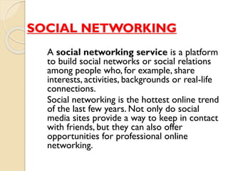 SOCIAL NETWORKING
A social networking service is a platform
to build social networks or social relations
among people who, for example, share
interests, activities, backgrounds or real-life
connections.
Social networking is the hottest online trend
of the last few years. Not only do social
media sites provide a way to keep in contact
with friends, but they can also offer
opportunities for professional online
networking.
 