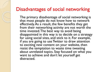 Disadvantages of social networking
The primary disadvantage of social networking is
that most people do not know how to network
effectively.As a result, the few benefits they get
from their networking activity are not worth the
time invested.The best way to avoid being
disappointed in this way is to decide on a strategy
for using social sites, and stick to it. For example,
if you are going to useTwitter to draw attention
to exciting new content on your website, then
resist the temptation to waste time tweeting
about unrelated topics. Stay focused on what you
want to achieve and don’t let yourself get
distracted.
 