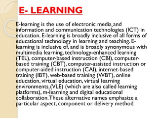E- LEARNING
E-learning is the use of electronic media and
information and communication technologies (ICT) in
education. E-learning is broadly inclusive of all forms of
educational technology in learning and teaching. E-
learning is inclusive of, and is broadly synonymous with
multimedia learning, technology-enhanced learning
(TEL), computer-based instruction (CBI), computer-
based training (CBT), computer-assisted instruction or
computer-aided instruction (CAI), internet-based
training (IBT), web-based training (WBT), online
education, virtual education, virtual learning
environments (VLE) (which are also called learning
platforms), m-learning and digital educational
collaboration.These alternative names emphasize a
particular aspect, component or delivery method
 