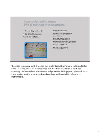 These are commonly used strategies that students and teachers use to try and solve
word problems. These work sometimes, but the idea we will look at next, bar
modeling, can be used across mathematical processes. In Singapore style math texts,
these models start in second grade and continue on through high school level
mathematics.
4
 