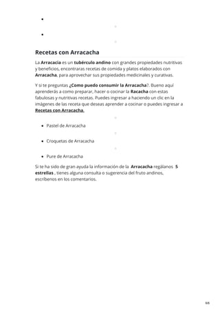 Recetas con Arracacha
La Arracacia es un tubérculo andino con grandes propiedades nutritivas
y beneficios, encontraras recetas de comida y platos elaborados con
Arracacha, para aprovechar sus propiedades medicinales y curativas.
Y si te preguntas ¿Como puedo consumir la Arracacha?. Bueno aquí
aprenderás a como preparar, hacer o cocinar la Racacha con estas
fabulosas y nutritivas recetas. Puedes ingresar a haciendo un clic en la
imágenes de las receta que deseas aprender a cocinar o puedes ingresar a
Recetas con Arracacha.
Pastel de Arracacha
Croquetas de Arracacha
Pure de Arracacha
Si te ha sido de gran ayuda la información de la Arracacha regálanos 5
estrellas , tienes alguna consulta o sugerencia del fruto andinos,
escríbenos en los comentarios.
6/6
 