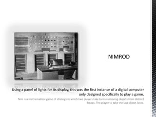NIMRODUsing a panel of lights for its display, this was the first instance of a digital computer only designed specifically to play a game.Nim is a mathematical game of strategy in which two players take turns removing objects from distinct heaps. The player to take the last object loses.