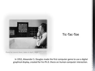 Tic-Tac-ToeIn 1952, Alexander S. Douglas made the first computer game to use a digital graphical display, created for his Ph.D. thesis on human-computer interaction.Photo by Loomis Dean, taken in April, 1952