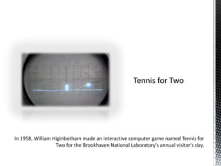 In 1958, William Higinbotham made an interactive computer game named Tennis for Two for the Brookhaven National Laboratory's annual visitor's day.Tennis for Two