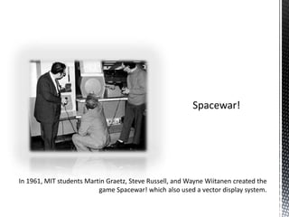 Spacewar!In 1961, MIT students Martin Graetz, Steve Russell, and Wayne Wiitanen created the game Spacewar! which also used a vector display system.