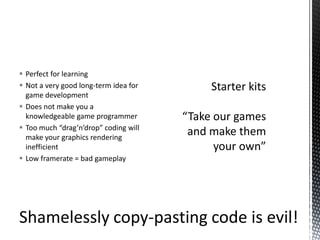 Perfect for learningNot a very good long-term idea for game developmentDoes not make you a knowledgeable game programmerToo much “drag’n’drop” coding will make your graphics rendering inefficientLow framerate = bad gameplayStarter kits“Take our games and make them your own”Shamelessly copy-pasting code is evil!