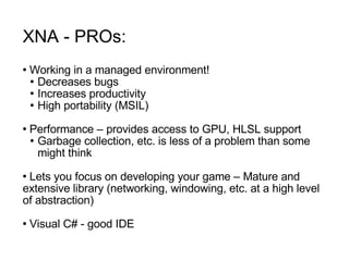 XNA - PROs: Working in a managed environment! Decreases bugs Increases productivity  High portability (MSIL) Performance – provides access to GPU, HLSL support Garbage collection, etc. is less of a problem than some might think Lets you focus on developing your game – Mature and extensive library (networking, windowing, etc. at a high level of abstraction) Visual C# - good IDE 