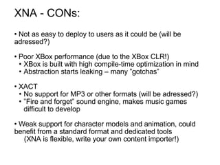 XNA - CONs: Not as easy to deploy to users as it could be (will be adressed?) Poor XBox performance (due to the XBox CLR!)‏ XBox is built with high compile-time optimization in mind  Abstraction starts leaking – many ”gotchas” XACT No support for MP3 or other formats (will be adressed?)‏ ” Fire and forget” sound engine, makes music games  difficult to develop Weak support for character models and animation, could benefit from a standard format and dedicated tools  (XNA is flexible, write your own content importer!) 