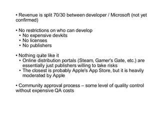 Revenue is split 70/30 between developer / Microsoft (not yet confirmed) No restrictions on who can develop  No expensive devkits No licenses No publishers Nothing quite like it Online distribution portals (Steam, Gamer's Gate, etc.) are essentially just publishers willing to take risks The closest is probably Apple's App Store, but it is heavily moderated by Apple Community approval process – some level of quality control without expensive QA costs 
