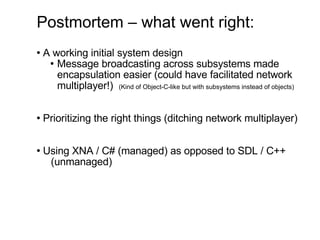 Postmortem – what went right: A working initial system design Message broadcasting across subsystems made  encapsulation easier (could have facilitated network multiplayer!)  (Kind of Object-C-like but with subsystems instead of objects) Prioritizing the right things (ditching network multiplayer) Using XNA / C# (managed) as opposed to SDL / C++  (unmanaged) 