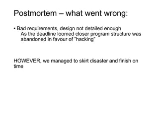 Postmortem – what went wrong: Bad requirements, design not detailed enough As the deadline loomed closer program structure was  abandoned in favour of ”hacking” HOWEVER, we managed to skirt disaster and finish on time 