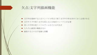 欠点:文字列描画機能
 文字列を描画するにはコンパイル時点で使う文字や字形を決めておく必要がある
 文字サイズや使う文字を変えるには毎回コンパイルが必要
 多くの字形を使うノベルゲームなどには不向き
 もちろん縦書き機能はない

 縁取りなどの文字装飾も困難

 