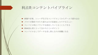 利点?:コンテントパイプライン
 画像や音楽、シェーダなどをコンパイルしてからゲームで読み込む
 メモリが節約できたり読み込みが高速化したりするらしい
 コンパイル時にパラメタを設定していじることもできる
 XNA初心者にとって分かりにくいポイント

 コンパイルなしでデータを差し替えるのが困難になる

 
