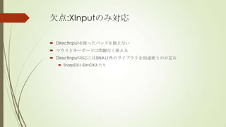 欠点:XInputのみ対応
 DirectInputを使ったパッドを扱えない
 マウスとキーボードは問題なく使える
 DirectInput対応にはXNA以外のライブラリを別途使うのが定石
 SharpDXかSlimDXあたり

 