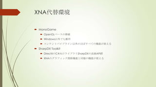XNA代替環境
 MonoGame
 OpenGLベースの移植
 Windows以外でも動作
 コンテントパイプライン以外のほぼすべての機能が使える

 SharpDX Toolkit
 DirectXのC#向けライブラリSharpDXの高級API群
 XNAのグラフィック関係機能と同様の機能が使える

 