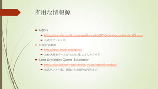 有用な情報源
 MSDN
 http://msdn.microsoft.com/ja-jp/library/bb200104(v=xnagamestudio.40).aspx
 公式リファレンス

 ひにけにGD
 http://blogs.msdn.com/b/ito/
 元XNA開発チームだったひげねこさんのブログ

 Xbox Live Indies Game -Eductation
 http://xbox.create.msdn.com/ja-JP/education/catalog/
 公式サンプル集、基礎から発展的な内容まで

 