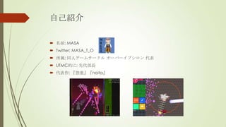 自己紹介
 名前: MASA
 Twitter: MASA_T_O
 所属: 同人ゲームサークル オーバーイプシロン 代表
 UTMC的に: 先代部長

 代表作: 『怨霊』『noita』

 