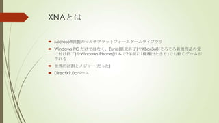 XNAとは
 Microsoft謹製のマルチプラットフォームゲームライブラリ
 Windows PC だけではなく、Zune(販売終了)やXBox360(そろそろ新規作品の受
け付け終了)やWindows Phone(日本で2年前に1機種出たきり)でも動くゲームが
作れる
 世界的に割とメジャー(だった)

 DirectX9.0cベース

 