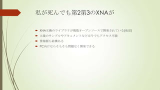私が死んでも第2第3のXNAが
 XNA互換のライブラリが複数オープンソースで開発されている(後述)
 大量のサンプルやドキュメントなどは今でもアクセス可能
 情報源も結構ある
 PC向けならそもそも問題なく開発できる

 