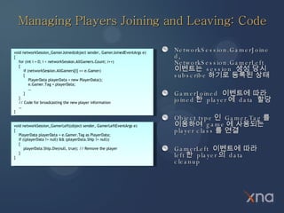 Managing Players Joining and Leaving: Code ,[object Object],[object Object],[object Object],[object Object],void networkSession_GamerJoined(object sender, GamerJoinedEventArgs e) { for (int i = 0; i < networkSession.AllGamers.Count; i++) { if (networkSession.AllGamers[i] == e.Gamer) { PlayerData playerData = new PlayerData(); e.Gamer.Tag = playerData; … } } // Code for broadcasting the new player information … } void networkSession_GamerLeft(object sender, GamerLeftEventArgs e) { PlayerData playerData = e.Gamer.Tag as PlayerData; if ((playerData != null) && (playerData.Ship != null)) { playerData.Ship.Die(null, true); // Remove the player } } 