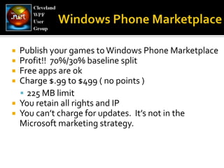 Windows Phone MarketplacePublish your games to Windows Phone MarketplaceProfit!!  70%/30% baseline splitFree apps are okCharge $.99 to $499 ( no points )225 MB limit You retain all rights and IPYou can’t charge for updates.  It’s not in the Microsoft marketing strategy.