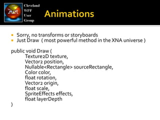 Sorry, no transforms or storyboardsJust Draw  ( most powerful method in the XNA universe )public void Draw ( 	Texture2D texture, 	Vector2 position, Nullable<Rectangle> sourceRectangle, 	Color color, 	float rotation, 	Vector2 origin, 	float scale, SpriteEffectseffects, 	float layerDepth)Animations