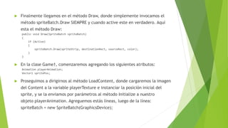  Finalmente llegamos en el método Draw, donde simplemente invocamos el
método spriteBatch.Draw SIEMPRE y cuando active este en verdadero. Aquí
esta el método Draw:
public void Draw(SpriteBatch spriteBatch)
{
if (Active)
{
spriteBatch.Draw(spriteStrip, destinationRect, sourceRect, color);
}
}
 En la clase Game1, comenzaremos agregando los siguientes atributos:
Animation playerAnimation;
Vector2 spritePos;
 Proseguimos a dirigirnos al método LoadContent, donde cargaremos la imagen
del Content a la variable playerTexture e instanciar la posición inicial del
sprite, y se la enviamos por parámetros al método Initialize a nuestro
objeto playerAnimation. Agreguemos estás líneas, luego de la línea:
spriteBatch = new SpriteBatch(GraphicsDevice);
 