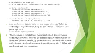playerAnimation = new Animation();
Texture2D playerTexture = Content.Load<Texture2D>("Imagenes/ken");
spritePos = new Vector2(
GraphicsDevice.Viewport.TitleSafeArea.X +
GraphicsDevice.Viewport.TitleSafeArea.Width / 2,
GraphicsDevice.Viewport.TitleSafeArea.Y +
GraphicsDevice.Viewport.TitleSafeArea.Height / 2);
playerAnimation.Initialize(playerTexture,
spritePos, 101, 110, 6, 80, Color.White, 1f, true);
 Ahora en el método Update, basta con solo invocar el método Update de
nuestro objeto playerAnimation, luego del comentario: // TODO: Add your
update logic here
playerAnimation.Update(gameTime);
 Y Finalmente, en el método Draw, invocamos el método Draw de nuestro
objeto playerAnimation. Recuerda que debes encapsular esta instrucción con
los metodos spriteBatch.Begin(); y spriteBatch.End(); de lo contrario, no veras
ningún elemento desplegado en escena. Luego del comentario: // TODO: Add
your drawing code here, agregamos:
 