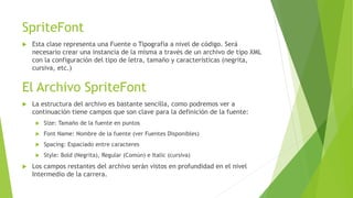SpriteFont
 Esta clase representa una Fuente o Tipografía a nivel de código. Será
necesario crear una instancia de la misma a través de un archivo de tipo XML
con la configuración del tipo de letra, tamaño y características (negrita,
cursiva, etc.)
El Archivo SpriteFont
 La estructura del archivo es bastante sencilla, como podremos ver a
continuación tiene campos que son clave para la definición de la fuente:
 Size: Tamaño de la fuente en puntos
 Font Name: Nombre de la fuente (ver Fuentes Disponibles)
 Spacing: Espaciado entre caracteres
 Style: Bold (Negrita), Regular (Común) e Italic (cursiva)
 Los campos restantes del archivo serán vistos en profundidad en el nivel
Intermedio de la carrera.
 