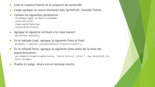  Cree la carpeta Fuente en el proyecto de contenido
 Luego agregue un nuevo elemento tipo SpriteFont, llamado Fuente
 Cambie los siguientes parámetros:
<FontName>Segoe UI Mono</FontName>
<Size>34</Size>
<Spacing>0</Spacing>
<Style>Bold</Style>
 Agregue el siguiente atributo a la clase Game1:
SpriteFont miFuente;
 En el método Load, agregue la siguiente línea al final:
miFuente = Content.Load<SpriteFont>("Fuentes/Fuente");
 En el método Draw, agregue la siguiente línea antes de la línea del
playerAnimation:
spriteBatch.DrawString(miFuente, "Corre Forrest, Corre!", new Vector2(0, 0),
Color.Orange);
 Prueba tu juego, ahora con el mensaje escrito
 