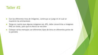 Taller #2
 Con las diferentes tiras de imágenes, construya un juego en el cual se
muestren las animaciones
 Tenga en cuenta que algunas imágenes son JPG, debe convertirlas a imágenes
PNG sin fondo, para que el efecto se vea bien
 Coloque varios mensajes con diferentes tipos de letra en diferentes partes de
la pantalla
 