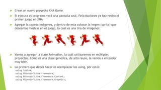  Crear un nuevo proyecto XNA Game
 Si ejecuta el programa verá una pantalla azul, Felicitaciones ya haz hecho el
primer juego en XNA
 Agregar la capeta Imágenes, y dentro de esta colocar la imgen (sprite) que
deseamos mostrar en el juego, la cual es una tira de imágenes:
 Vamos a agregar la clase Animation, la cual utilizaremos en múltiples
proyectos. Como es una clase genérica, de alto reuso, la vamos a entender
muy bien.
 Lo primero que debes hacer es reemplazar los using, por estos:
using System;
using Microsoft.Xna.Framework;
using Microsoft.Xna.Framework.Content;
using Microsoft.Xna.Framework.Graphics;
 