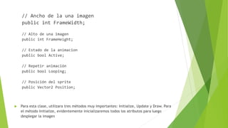 // Ancho de la una imagen
public int FrameWidth;
// Alto de una imagen
public int FrameHeight;
// Estado de la animacion
public bool Active;
// Repetir animación
public bool Looping;
// Posición del sprite
public Vector2 Position;
 Para esta clase, utilizara tres métodos muy importantes: Initialize, Update y Draw. Para
el método Initialize, evidentemente inicializaremos todos los atributos para luego
desplegar la imagen
 