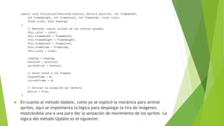public void Initialize(Texture2D texture, Vector2 position, int frameWidth,
int frameHeight, int frameCount, int frametime, Color color,
float scale, bool looping)
{
// Mantener copias locales de los valores pasados
this.color = color;
this.FrameWidth = frameWidth;
this.FrameHeight = frameHeight;
this.frameCount = frameCount;
this.frameTime = frametime;
this.scale = scale;
Looping = looping;
Position = position;
spriteStrip = texture;
// Hacer reset a los tiempos
elapsedTime = 0;
currentFrame = 0;
// Activar la animación por defecto
Active = true;
}
 En cuanto al método Update, como ya se explicó la mecánica para animar
sprites, aquí se implementa la lógica para desplegar la tira de imágenes,
mostrándola una a una para dar la sensación de movimiento de los sprites. La
lógica del método Update es el siguiente:
 