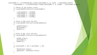 cuadradoNAL.X = (int)MathHelper.Clamp(cuadradoNAL.X, 0, width - cuadradoNAL.Width);
cuadradoNAL.Y = (int)MathHelper.Clamp(cuadradoNAL.Y, 0, height - cuadradoNAL.Height);
// Checks if the players crash!
if (cuadradoDIM.Intersects(cuadradoNAL))
{
cuadradoDIM.X = antXDIM;
cuadradoDIM.Y = antYDIM;
cuadradoNAL.X = antXNAL;
cuadradoNAL.Y = antYNAL;
}
// Check if DIM catch the ball
if (cuadradoDIM.Intersects(cuadradoBalon))
{
golDIM.Play();
puntosDIM++;
NewBall();
}
// Check if NAL catch the ball
if (cuadradoNAL.Intersects(cuadradoBalon))
{
golNAL.Play();
puntosNAL++;
NewBall();
}
if (puntosDIM >= 10 || puntosNAL >= 10)
{
MediaPlayer.Stop();
gameState = GameState.Finish;
}
 