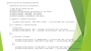 protected override void Draw(GameTime gameTime)
{
GraphicsDevice.Clear(Color.CornflowerBlue);
// TODO: Add your drawing code here
spriteBatch.Begin();
spriteBatch.Draw(CanchaFutbol, new Vector2(0, 0), Color.White);
spriteBatch.Draw(DIM, cuadradoDIM, Color.White);
spriteBatch.Draw(NAL, cuadradoNAL, Color.White);
spriteBatch.Draw(Balon, cuadradoBalon, Color.White);
if (gameState == GameState.Uninitiated)
{
spriteBatch.DrawString(font, "PRESS ENTER TO START...", new Vector2(300, 350), Color.White);
}
else if (gameState == GameState.Running)
{
// Draw scores
spriteBatch.DrawString(font, "DIM " + puntosDIM, new Vector2(70, 10), Color.White);
spriteBatch.DrawString(font, "NAL " + puntosNAL, new Vector2(width - 200, 10), Color.White);
}
else
{
if (puntosDIM > puntosNAL)
{
spriteBatch.DrawString(font, "EL PODEROSO WINS!!!", new Vector2(300, 300), Color.White);
spriteBatch.DrawString(font, "PRESS ENTER TO START AGAIN...", new Vector2(250, 400), Color.White);
}
else
{
spriteBatch.DrawString(font, "EL VERDE WINS!!!", new Vector2(300, 350), Color.White);
spriteBatch.DrawString(font, "PRESS ENTER TO START AGAIN...", new Vector2(250, 400), Color.White);
 