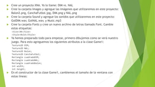  Cree un proyecto XNA. Yo lo llame: DIM vs. NAL
 Cree la carpeta Images y agregue las imágenes que utilizaremos en este proyecto:
Balon2.png, CanchaFutbol.jpg, DIM.png y NAL.png
 Cree la carpeta Sound y agregue los sonidos que utilizaremos en este proyecto:
GolDIM.wav, GolNAL.wav, y Music.mp3
 Cree la carpeta Fonts y cree un nuevo archivo de letras llamado Font. Cambie
estas etiquetas:
<Size>30</Size>
<Style>Bold</Style>
 Ya hemos preparado todo para empezar, primero dibujemos como se verá nuestro
juego. Para esto agreguemos los siguientes atributos a la clase Game1:
Texture2D DIM;
Texture2D NAL;
Texture2D Balon;
Texture2D CanchaFutbol;
Rectangle cuadradoDIM;
Rectangle cuadradoNAL;
Rectangle cuadradoBalon;
int width;
int height;
 En el constructor de la clase Game1, cambiemos el tamaño de la ventana con
estas líneas:
 
