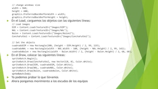 // change windows size
width = 960;
height = 600;
graphics.PreferredBackBufferWidth = width;
graphics.PreferredBackBufferHeight = height;
 En el Load, carguemos los objetos con las siguientes líneas:
// Load images
DIM = Content.Load<Texture2D>("Images/DIM");
NAL = Content.Load<Texture2D>("Images/NAL");
Balon = Content.Load<Texture2D>("Images/Balon2");
CanchaFutbol = Content.Load<Texture2D>("Images/CanchaFutbol");
// Set the objects
cuadradoDIM = new Rectangle(100, (height - DIM.Height) / 2, 99, 119);
cuadradoNAL = new Rectangle(width - NAL.Width - 100, (height - NAL.Height) / 2, 99, 142);
cuadradoBalon = new Rectangle((width - Balon.Width) / 2, (height - Balon.Height) / 2, 68, 68);
 En el Draw, colocar las siguientes líneas:
spriteBatch.Begin();
spriteBatch.Draw(CanchaFutbol, new Vector2(0, 0), Color.White);
spriteBatch.Draw(DIM, cuadradoDIM, Color.White);
spriteBatch.Draw(NAL, cuadradoNAL, Color.White);
spriteBatch.Draw(Balon, cuadradoBalon, Color.White);
spriteBatch.End();
 Ya podemos probar lo que llevamos
 Ahora pongamos movimiento a los escudos de los equipos
 