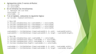  Agreguemos estos 2 nuevos atributos:
int velocityDIM;
int velocityNAL;
 En el Initialize los inicializamos:
// Determine the size move
velocityDIM = 2;
velocityNAL = 2;
 Y en el Update, colocamos la siguiente lógica:
var teclado = Keyboard.GetState();
// Move DIM
if (teclado.IsKeyDown(Keys.A)) cuadradoDIM.X -= velocityDIM;
if (teclado.IsKeyDown(Keys.D)) cuadradoDIM.X += velocityDIM;
if (teclado.IsKeyDown(Keys.W)) cuadradoDIM.Y -= velocityDIM;
if (teclado.IsKeyDown(Keys.S)) cuadradoDIM.Y += velocityDIM;
cuadradoDIM.X = (int)MathHelper.Clamp(cuadradoDIM.X, 0, width - cuadradoDIM.Width);
cuadradoDIM.Y = (int)MathHelper.Clamp(cuadradoDIM.Y, 0, height - cuadradoDIM.Height);
// Move NAL
if (teclado.IsKeyDown(Keys.Up)) cuadradoNAL.Y -= velocityNAL;
if (teclado.IsKeyDown(Keys.Down)) cuadradoNAL.Y += velocityNAL;
if (teclado.IsKeyDown(Keys.Left)) cuadradoNAL.X -= velocityNAL;
if (teclado.IsKeyDown(Keys.Right)) cuadradoNAL.X += velocityNAL;
cuadradoNAL.X = (int)MathHelper.Clamp(cuadradoNAL.X, 0, width - cuadradoNAL.Width);
cuadradoNAL.Y = (int)MathHelper.Clamp(cuadradoNAL.Y, 0, height - cuadradoNAL.Height);
 