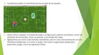  Ya podemos probar el movimiento de los escudos de los equipos
 Ahora vamos a agregar un estado de juego y la lógica para capturar los balones, evitar las
colisiones de los escudos, llevar un puntaje y los sonidos del juego
 Agreguemos una nueva clase llamada: GameState, esta va a ser una enumeración con los
diferentes estados que va a tener el juego. Esta clase la seguiremos usando para
posteriores juegos. Lleva las siguientes líneas:
 