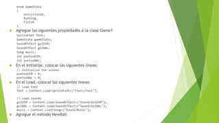 enum GameState
{
Uninitiated,
Running,
Finish
}
 Agregue las siguientes propiedades a la clase Game1
SpriteFont font;
GameState gameState;
SoundEffect golDIM;
SoundEffect golNAL;
Song music;
int puntosDIM;
int puntosNAL;
 En el Initialize, colocar las siguientes líneas:
// Initialize the scores
puntosDIM = 0;
puntosNAL = 0;
 En el Load, colocar las siguientes líneas:
// Load font
font = Content.Load<SpriteFont>("Fonts/Font");
// Load sounds
golDIM = Content.Load<SoundEffect>("Sound/GolDIM");
golNAL = Content.Load<SoundEffect>("Sound/GolNAL");
music = Content.Load<Song>("Sound/Music");
 Agregue el método NewBall
 