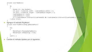 private void NewBall()
{
do
{
Random rd = new Random();
int posX = rd.Next(0, width - cuadradoBalon.Width) + 1;
int posY = rd.Next(0, height - cuadradoBalon.Height) + 1;
cuadradoBalon.X = posX;
cuadradoBalon.Y = posY;
if (!cuadradoBalon.Intersects(cuadradoDIM) && !cuadradoBalon.Intersects(cuadradoNAL)) return;
} while (true);
}
 Agregue el método PlayMusic:
private void PlayMusic(Song gameplayMusic)
{
try
{
MediaPlayer.Play(gameplayMusic);
MediaPlayer.IsRepeating = true;
}
catch { }
}
 Cambie el método Update por el siguiente:
 