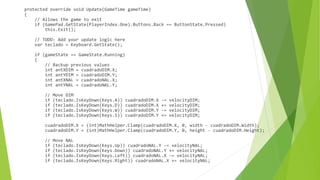 protected override void Update(GameTime gameTime)
{
// Allows the game to exit
if (GamePad.GetState(PlayerIndex.One).Buttons.Back == ButtonState.Pressed)
this.Exit();
// TODO: Add your update logic here
var teclado = Keyboard.GetState();
if (gameState == GameState.Running)
{
// Backup previous values
int antXDIM = cuadradoDIM.X;
int antYDIM = cuadradoDIM.Y;
int antXNAL = cuadradoNAL.X;
int antYNAL = cuadradoNAL.Y;
// Move DIM
if (teclado.IsKeyDown(Keys.A)) cuadradoDIM.X -= velocityDIM;
if (teclado.IsKeyDown(Keys.D)) cuadradoDIM.X += velocityDIM;
if (teclado.IsKeyDown(Keys.W)) cuadradoDIM.Y -= velocityDIM;
if (teclado.IsKeyDown(Keys.S)) cuadradoDIM.Y += velocityDIM;
cuadradoDIM.X = (int)MathHelper.Clamp(cuadradoDIM.X, 0, width - cuadradoDIM.Width);
cuadradoDIM.Y = (int)MathHelper.Clamp(cuadradoDIM.Y, 0, height - cuadradoDIM.Height);
// Move NAL
if (teclado.IsKeyDown(Keys.Up)) cuadradoNAL.Y -= velocityNAL;
if (teclado.IsKeyDown(Keys.Down)) cuadradoNAL.Y += velocityNAL;
if (teclado.IsKeyDown(Keys.Left)) cuadradoNAL.X -= velocityNAL;
if (teclado.IsKeyDown(Keys.Right)) cuadradoNAL.X += velocityNAL;
 