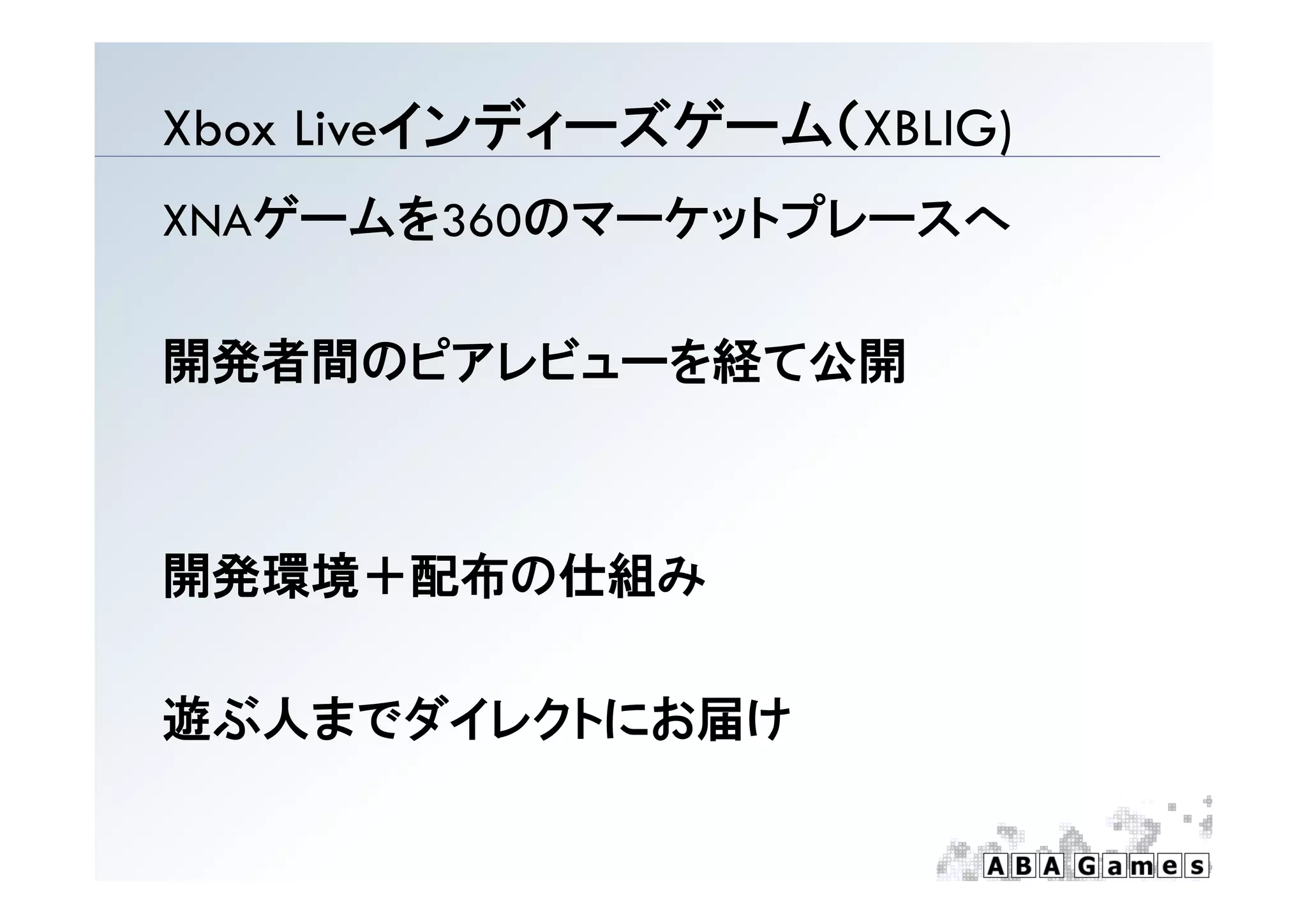 インディ ズゲ  （
Xbox Liveインディーズゲーム（XBLIG)
                        )
XNAゲームを360のマーケットプレースへ

開発者間のピアレビューを経て公開
開発者間のピアレビュ を経て公開



開発環境＋配布の仕組み

遊ぶ人までダイレクトにお届け
 