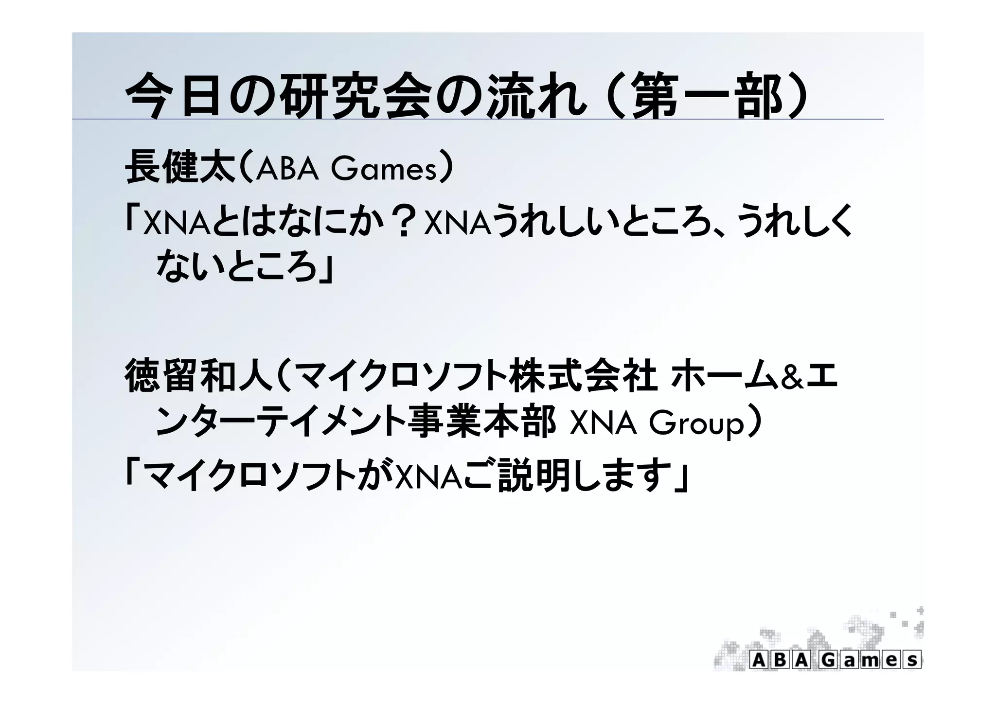 今日の研究会の流れ （第一部）
          （第 部）
長健太（ABA Games）
「XNAとはなにか？XNAうれしいところ、うれしく
  ないところ」

徳留和人（マイクロソフト株式会社 ホーム&エ
 ンタ テイメント事業本部
 ンターテイメント事業本部 XNA Group）
「マイクロソフトがXNAご説明します」
 