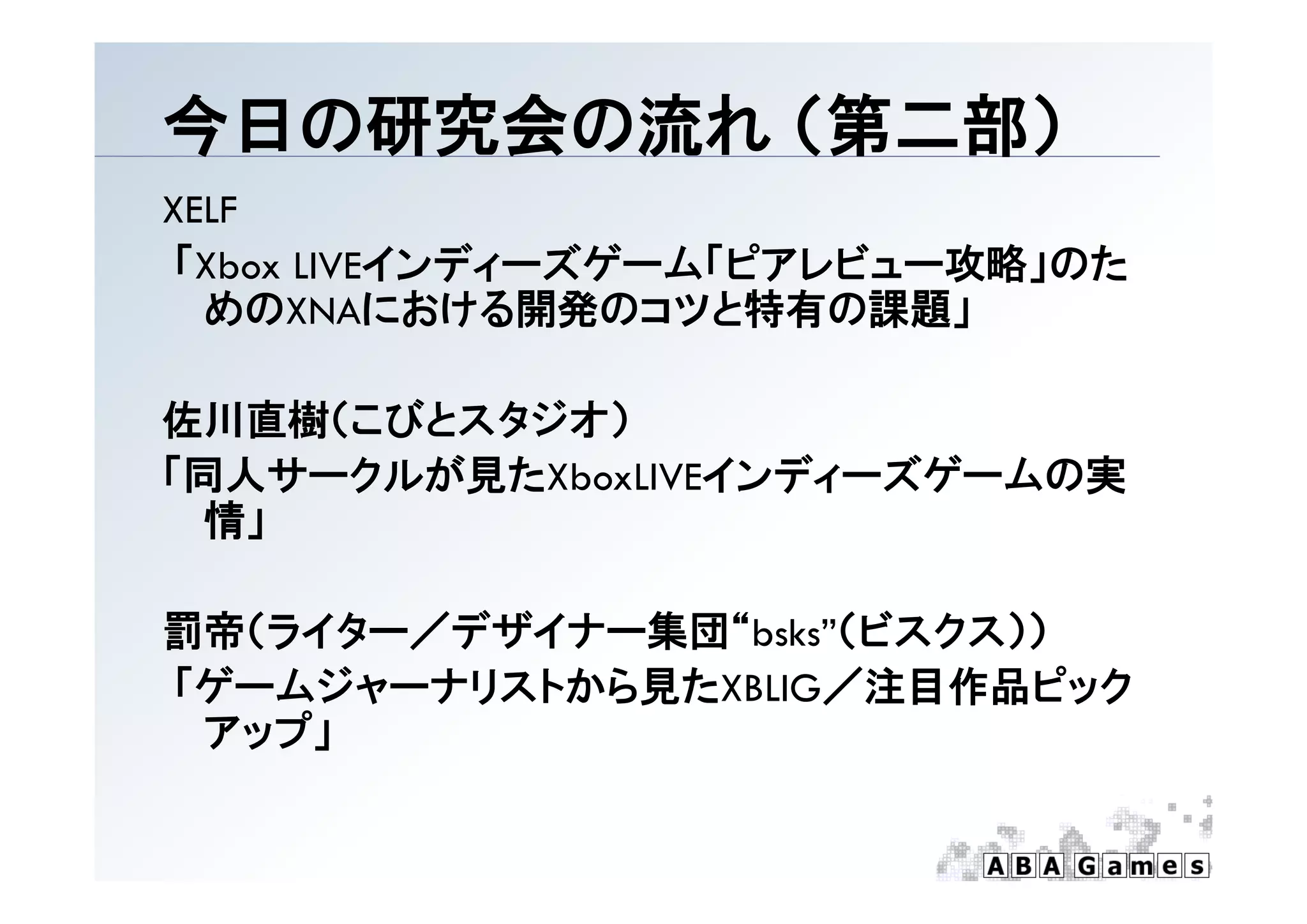 今日の研究会の流れ （第二部）
          （第 部）
XELF
「Xbox
「 b LIVEインディーズゲーム「ピアレビュー攻略」のた
        インデ  ズゲ ム「ピアレビ  攻略 のた
  めのXNAにおける開発のコツと特有の課題」

佐川直樹（こびとスタジオ）
「同人サークルが見たXboxLIVEインディーズゲームの実
「同人サ クルが見た        インデ  ズゲ ムの実
 情」

罰帝（ライター／デザイナー集団“bsks”（ビスクス））
「ゲームジャーナリストから見たXBLIG／注目作品ピック
「ゲ ムジ  ナリ トから見た     ／注目作品ピ ク
 アップ」
 